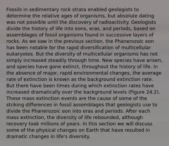 Fossils in sedimentary rock strata enabled geologists to determine the relative ages of organisms, but absolute dating was not possible until the discovery of radioactivity. Geologists divide the history of life into eons, eras, and periods, based on assemblages of fossil organisms found in successive layers of rocks. As we saw in the previous section, the Phanerozoic eon has been notable for the rapid diversification of multicellular eukaryotes. But the diversity of multicellular organisms has not simply increased steadily through time. New species have arisen, and species have gone extinct, throughout the history of life. In the absence of major, rapid environmental changes, the average rate of extinction is known as the background extinction rate. But there have been times during which extinction rates have increased dramatically over the background levels (Figure 24.2). These mass extinction events are the cause of some of the striking differences in fossil assemblages that geologists use to divide the Phanerozoic eon into eras and periods. After each mass extinction, the diversity of life rebounded, although recovery took millions of years. In this section we will discuss some of the physical changes on Earth that have resulted in dramatic changes in life's diversity.