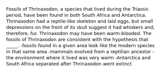 Fossils of Thrinaxodon, a species that lived during the Triassic period, have been found in both South Africa and Antarctica. Thrinaxodon had a reptile-like skeleton and laid eggs, but small depressions on the front of its skull suggest it had whiskers and, therefore, fur. Thrinaxodon may have been warm-blooded. The fossils of Thrinaxodon are consistent with the hypothesis that _____. -fossils found in a given area look like the modern species in that same area -mammals evolved from a reptilian ancestor -the environment where it lived was very warm -Antarctica and South Africa separated after Thrinaxodon went extinct