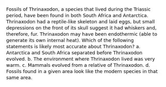 Fossils of Thrinaxodon, a species that lived during the Triassic period, have been found in both South Africa and Antarctica. Thrinaxodon had a reptile-like skeleton and laid eggs, but small depressions on the front of its skull suggest it had whiskers and, therefore, fur. Thrinaxodon may have been endothermic (able to generate its own internal heat). Which of the following statements is likely most accurate about Thrinaxodon? a. Antarctica and South Africa separated before Thrinaxodon evolved. b. The environment where Thrinaxodon lived was very warm. c. Mammals evolved from a relative of Thrinaxodon. d. Fossils found in a given area look like the modern species in that same area.