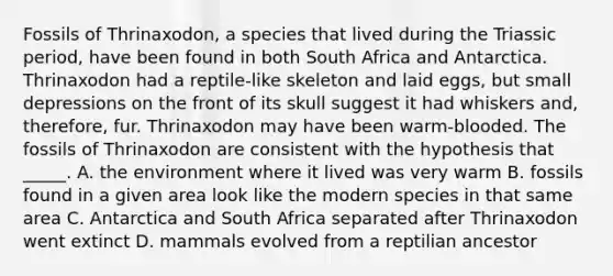 Fossils of Thrinaxodon, a species that lived during the Triassic period, have been found in both South Africa and Antarctica. Thrinaxodon had a reptile-like skeleton and laid eggs, but small depressions on the front of its skull suggest it had whiskers and, therefore, fur. Thrinaxodon may have been warm-blooded. The fossils of Thrinaxodon are consistent with the hypothesis that _____. A. the environment where it lived was very warm B. fossils found in a given area look like the modern species in that same area C. Antarctica and South Africa separated after Thrinaxodon went extinct D. mammals evolved from a reptilian ancestor