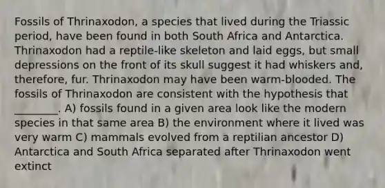 Fossils of Thrinaxodon, a species that lived during the Triassic period, have been found in both South Africa and Antarctica. Thrinaxodon had a reptile-like skeleton and laid eggs, but small depressions on the front of its skull suggest it had whiskers and, therefore, fur. Thrinaxodon may have been warm-blooded. The fossils of Thrinaxodon are consistent with the hypothesis that ________. A) fossils found in a given area look like the modern species in that same area B) the environment where it lived was very warm C) mammals evolved from a reptilian ancestor D) Antarctica and South Africa separated after Thrinaxodon went extinct