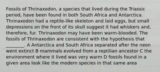 Fossils of Thrinaxodon, a species that lived during the Triassic period, have been found in both South Africa and Antarctica. Thrinaxodon had a reptile-like skeleton and laid eggs, but small depressions on the front of its skull suggest it had whiskers and, therefore, fur. Thrinaxodon may have been warm-blooded. The fossils of Thrinaxodon are consistent with the hypothesis that ________. A Antarctica and South Africa separated after the neon went extinct B mammals evolved from a reptilian ancestor C the environment where it lived was very warm D fossils found in a given area look like the modern species in that same area