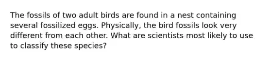 The fossils of two adult birds are found in a nest containing several fossilized eggs. Physically, the bird fossils look very different from each other. What are scientists most likely to use to classify these species?