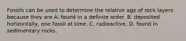 Fossils can be used to determine the relative age of rock layers because they are A. found in a definite order. B. deposited horizontally, one fossil at time. C. radioactive. D. found in sedimentary rocks.