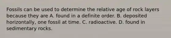 Fossils can be used to determine the relative age of rock layers because they are A. found in a definite order. B. deposited horizontally, one fossil at time. C. radioactive. D. found in sedimentary rocks.