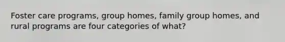 Foster care programs, group homes, family group homes, and rural programs are four categories of what?