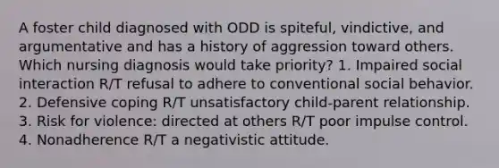 A foster child diagnosed with ODD is spiteful, vindictive, and argumentative and has a history of aggression toward others. Which nursing diagnosis would take priority? 1. Impaired social interaction R/T refusal to adhere to conventional social behavior. 2. Defensive coping R/T unsatisfactory child-parent relationship. 3. Risk for violence: directed at others R/T poor impulse control. 4. Nonadherence R/T a negativistic attitude.