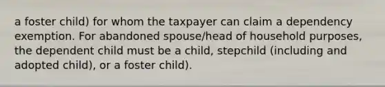 a foster child) for whom the taxpayer can claim a dependency exemption. For abandoned spouse/head of household purposes, the dependent child must be a child, stepchild (including and adopted child), or a foster child).