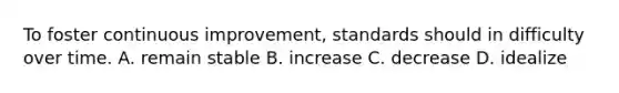 To foster continuous improvement, standards should in difficulty over time. A. remain stable B. increase C. decrease D. idealize