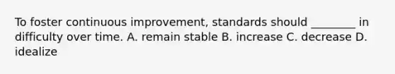 To foster continuous improvement, standards should ________ in difficulty over time. A. remain stable B. increase C. decrease D. idealize