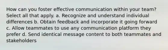 How can you foster effective communication within your team? Select all that apply. a. Recognize and understand individual differences b. Obtain feedback and incorporate it going forward c. Allow teammates to use any communication platform they prefer d. Send identical message content to both teammates and stakeholders