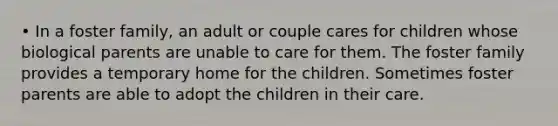 • In a foster family, an adult or couple cares for children whose biological parents are unable to care for them. The foster family provides a temporary home for the children. Sometimes foster parents are able to adopt the children in their care.