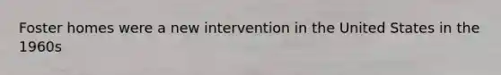 Foster homes were a new intervention in the United States in the 1960s