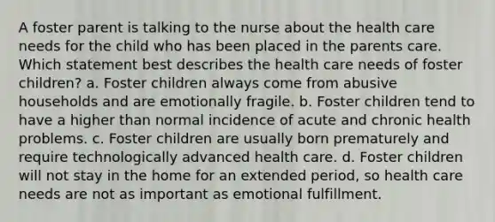 A foster parent is talking to the nurse about the health care needs for the child who has been placed in the parents care. Which statement best describes the health care needs of foster children? a. Foster children always come from abusive households and are emotionally fragile. b. Foster children tend to have a higher than normal incidence of acute and chronic health problems. c. Foster children are usually born prematurely and require technologically advanced health care. d. Foster children will not stay in the home for an extended period, so health care needs are not as important as emotional fulfillment.