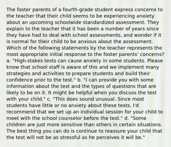 The foster parents of a fourth-grade student express concerns to the teacher that their child seems to be experiencing anxiety about an upcoming schoolwide standardized assessment. They explain to the teacher that it has been a number of years since they have had to deal with school assessments, and wonder if it is normal for their child to be anxious about the assessment. Which of the following statements by the teacher represents the most appropriate initial response to the foster parents' concerns? a. "High-stakes tests can cause anxiety in some students. Please know that school staff is aware of this and we implement many strategies and activities to prepare students and build their confidence prior to the test." b. "I can provide you with some information about the test and the types of questions that are likely to be on it. It might be helpful when you discuss the test with your child." c. "This does sound unusual. Since most students have little or no anxiety about these tests, I'd recommend that we set up an individual session for your child to meet with the school counselor before the test." d. "Some children are just more sensitive than others in certain situations. The best thing you can do is continue to reassure your child that the test will not be as stressful as he perceives it will be."