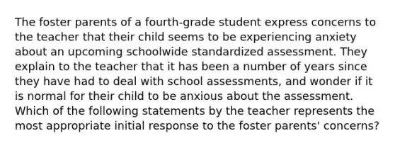 The foster parents of a fourth-grade student express concerns to the teacher that their child seems to be experiencing anxiety about an upcoming schoolwide standardized assessment. They explain to the teacher that it has been a number of years since they have had to deal with school assessments, and wonder if it is normal for their child to be anxious about the assessment. Which of the following statements by the teacher represents the most appropriate initial response to the foster parents' concerns?