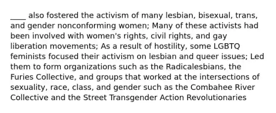 ____ also fostered the activism of many lesbian, bisexual, trans, and gender nonconforming women; Many of these activists had been involved with women's rights, civil rights, and gay liberation movements; As a result of hostility, some LGBTQ feminists focused their activism on lesbian and queer issues; Led them to form organizations such as the Radicalesbians, the Furies Collective, and groups that worked at the intersections of sexuality, race, class, and gender such as the Combahee River Collective and the Street Transgender Action Revolutionaries