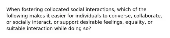 When fostering collocated social interactions, which of the following makes it easier for individuals to converse, collaborate, or socially interact, or support desirable feelings, equality, or suitable interaction while doing so?