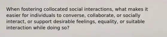 When fostering collocated social interactions, what makes it easier for individuals to converse, collaborate, or socially interact, or support desirable feelings, equality, or suitable interaction while doing so?