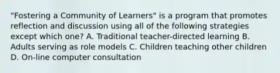 "Fostering a Community of Learners" is a program that promotes reflection and discussion using all of the following strategies except which one? A. Traditional teacher-directed learning B. Adults serving as role models C. Children teaching other children D. On-line computer consultation