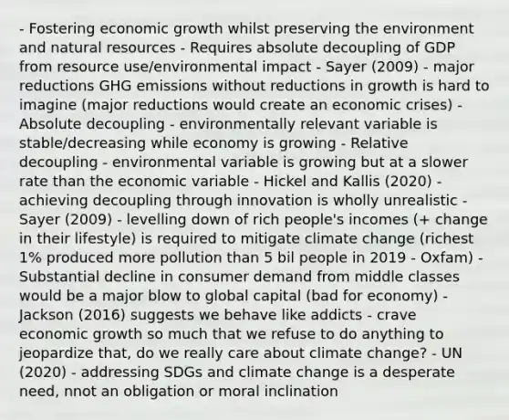 - Fostering economic growth whilst preserving the environment and natural resources - Requires absolute decoupling of GDP from resource use/environmental impact - Sayer (2009) - major reductions GHG emissions without reductions in growth is hard to imagine (major reductions would create an economic crises) - Absolute decoupling - environmentally relevant variable is stable/decreasing while economy is growing - Relative decoupling - environmental variable is growing but at a slower rate than the economic variable - Hickel and Kallis (2020) - achieving decoupling through innovation is wholly unrealistic - Sayer (2009) - levelling down of rich people's incomes (+ change in their lifestyle) is required to mitigate climate change (richest 1% produced more pollution than 5 bil people in 2019 - Oxfam) - Substantial decline in consumer demand from middle classes would be a major blow to global capital (bad for economy) - Jackson (2016) suggests we behave like addicts - crave economic growth so much that we refuse to do anything to jeopardize that, do we really care about climate change? - UN (2020) - addressing SDGs and climate change is a desperate need, nnot an obligation or moral inclination