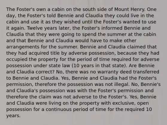 The Foster's own a cabin on the south side of Mount Henry. One day, the Foster's told Bennie and Claudia they could live in the cabin and use it as they wished until the Foster's wanted to use it again. Twelve years later, the Foster's informed Bennie and Claudia that they were going to spend the summer at the cabin and that Bennie and Claudia would have to make other arrangements for the summer. Bennie and Claudia claimed that they had acquired title by adverse possession, because they had occupied the property for the period of time required for adverse possession under state law (10 years in that state). Are Bennie and Claudia correct? No, there was no warranty deed transferred to Bennie and Claudia. Yes, Bennie and Claudia had the Foster's permission, therefore the possession was not illegal. No, Bennie's and Claudia's possession was with the Foster's permission and therefore the claim was not adverse to the Foster's. Yes, Bennie and Claudia were living on the property with exclusive, open possession for a continuous period of time for the required 10 years.