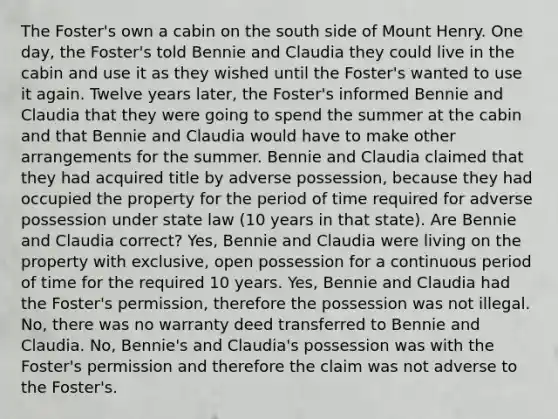 The Foster's own a cabin on the south side of Mount Henry. One day, the Foster's told Bennie and Claudia they could live in the cabin and use it as they wished until the Foster's wanted to use it again. Twelve years later, the Foster's informed Bennie and Claudia that they were going to spend the summer at the cabin and that Bennie and Claudia would have to make other arrangements for the summer. Bennie and Claudia claimed that they had acquired title by adverse possession, because they had occupied the property for the period of time required for adverse possession under state law (10 years in that state). Are Bennie and Claudia correct? Yes, Bennie and Claudia were living on the property with exclusive, open possession for a continuous period of time for the required 10 years. Yes, Bennie and Claudia had the Foster's permission, therefore the possession was not illegal. No, there was no warranty deed transferred to Bennie and Claudia. No, Bennie's and Claudia's possession was with the Foster's permission and therefore the claim was not adverse to the Foster's.