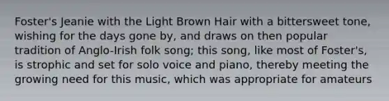 Foster's Jeanie with the Light Brown Hair with a bittersweet tone, wishing for the days gone by, and draws on then popular tradition of Anglo-Irish folk song; this song, like most of Foster's, is strophic and set for solo voice and piano, thereby meeting the growing need for this music, which was appropriate for amateurs