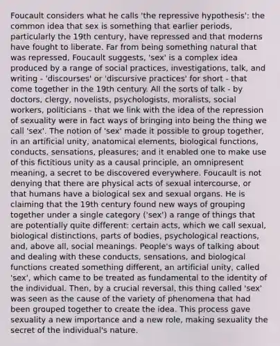 Foucault considers what he calls 'the repressive hypothesis': the common idea that sex is something that earlier periods, particularly the 19th century, have repressed and that moderns have fought to liberate. Far from being something natural that was repressed, Foucault suggests, 'sex' is a complex idea produced by a range of social practices, investigations, talk, and writing - 'discourses' or 'discursive practices' for short - that come together in the 19th century. All the sorts of talk - by doctors, clergy, novelists, psychologists, moralists, social workers, politicians - that we link with the idea of the repression of sexuality were in fact ways of bringing into being the thing we call 'sex'. The notion of 'sex' made it possible to group together, in an artificial unity, anatomical elements, biological functions, conducts, sensations, pleasures; and it enabled one to make use of this fictitious unity as a causal principle, an omnipresent meaning, a secret to be discovered everywhere. Foucault is not denying that there are physical acts of sexual intercourse, or that humans have a biological sex and sexual organs. He is claiming that the 19th century found new ways of grouping together under a single category ('sex') a range of things that are potentially quite different: certain acts, which we call sexual, biological distinctions, parts of bodies, psychological reactions, and, above all, social meanings. People's ways of talking about and dealing with these conducts, sensations, and biological functions created something different, an artificial unity, called 'sex', which came to be treated as fundamental to the identity of the individual. Then, by a crucial reversal, this thing called 'sex' was seen as the cause of the variety of phenomena that had been grouped together to create the idea. This process gave sexuality a new importance and a new role, making sexuality the secret of the individual's nature.