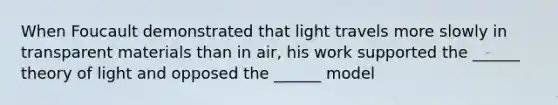 When Foucault demonstrated that light travels more slowly in transparent materials than in air, his work supported the ______ theory of light and opposed the ______ model