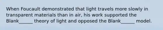 When Foucault demonstrated that light travels more slowly in transparent materials than in air, his work supported the Blank______ theory of light and opposed the Blank______ model.