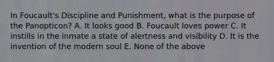 In Foucault's Discipline and Punishment, what is the purpose of the Panopticon? A. It looks good B. Foucault loves power C. It instills in the inmate a state of alertness and visibility D. It is the invention of the modern soul E. None of the above