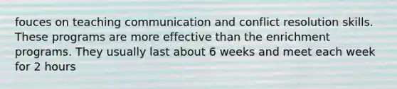 fouces on teaching communication and conflict resolution skills. These programs are more effective than the enrichment programs. They usually last about 6 weeks and meet each week for 2 hours