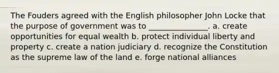 The Fouders agreed with the English philosopher John Locke that the purpose of government was to _______________. a. create opportunities for equal wealth b. protect individual liberty and property c. create a nation judiciary d. recognize the Constitution as the supreme law of the land e. forge national alliances