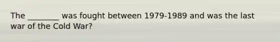 The ________ was fought between 1979-1989 and was the last war of the Cold War?