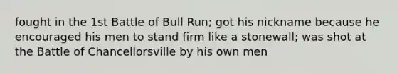 fought in the 1st Battle of Bull Run; got his nickname because he encouraged his men to stand firm like a stonewall; was shot at the Battle of Chancellorsville by his own men