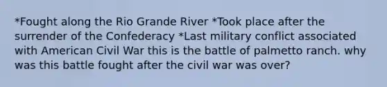 *Fought along the Rio Grande River *Took place after the surrender of the Confederacy *Last military conflict associated with American Civil War this is the battle of palmetto ranch. why was this battle fought after the civil war was over?