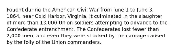 Fought during the American Civil War from June 1 to June 3, 1864, near Cold Harbor, Virginia, it culminated in the slaughter of more than 13,000 Union soldiers attempting to advance to the Confederate entrenchment. The Confederates lost fewer than 2,000 men, and even they were shocked by the carnage caused by the folly of the Union commanders.