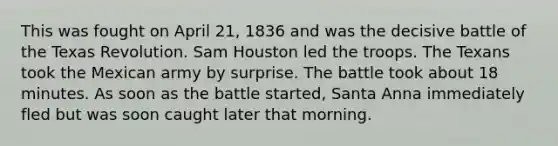 This was fought on April 21, 1836 and was the decisive battle of the Texas Revolution. Sam Houston led the troops. The Texans took the Mexican army by surprise. The battle took about 18 minutes. As soon as the battle started, Santa Anna immediately fled but was soon caught later that morning.