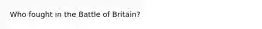 Who fought in the Battle of Britain?