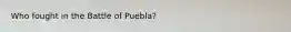 Who fought in the Battle of Puebla?