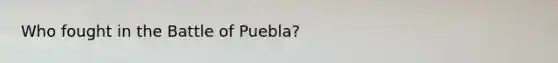 Who fought in the Battle of Puebla?