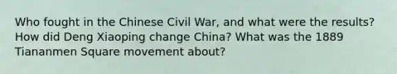 Who fought in the Chinese Civil War, and what were the results? How did Deng Xiaoping change China? What was the 1889 Tiananmen Square movement about?