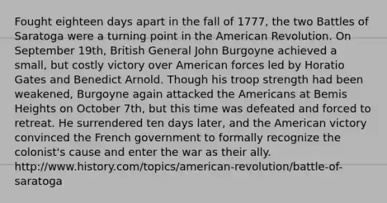 Fought eighteen days apart in the fall of 1777, the two Battles of Saratoga were a turning point in the American Revolution. On September 19th, British General John Burgoyne achieved a small, but costly victory over American forces led by Horatio Gates and Benedict Arnold. Though his troop strength had been weakened, Burgoyne again attacked the Americans at Bemis Heights on October 7th, but this time was defeated and forced to retreat. He surrendered ten days later, and the American victory convinced the French government to formally recognize the colonist's cause and enter the war as their ally. http://www.history.com/topics/american-revolution/battle-of-saratoga