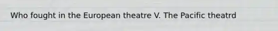 Who fought in the European theatre V. The Pacific theatrd