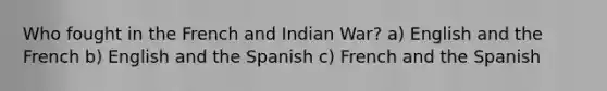 Who fought in the French and Indian War? a) English and the French b) English and the Spanish c) French and the Spanish