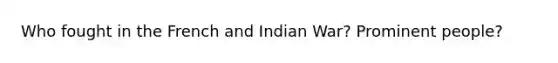 Who fought in the French and Indian War? Prominent people?