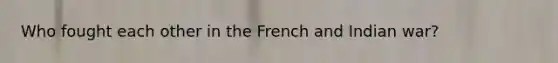 Who fought each other in the French and Indian war?