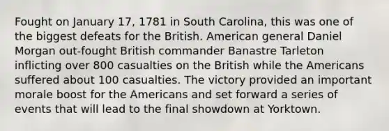 Fought on January 17, 1781 in South Carolina, this was one of the biggest defeats for the British. American general Daniel Morgan out-fought British commander Banastre Tarleton inflicting over 800 casualties on the British while the Americans suffered about 100 casualties. The victory provided an important morale boost for the Americans and set forward a series of events that will lead to the final showdown at Yorktown.