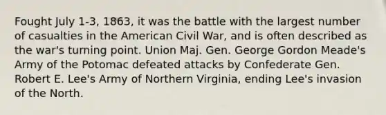 Fought July 1-3, 1863, it was the battle with the largest number of casualties in the American Civil War, and is often described as the war's turning point. Union Maj. Gen. George Gordon Meade's Army of the Potomac defeated attacks by Confederate Gen. Robert E. Lee's Army of Northern Virginia, ending Lee's invasion of the North.